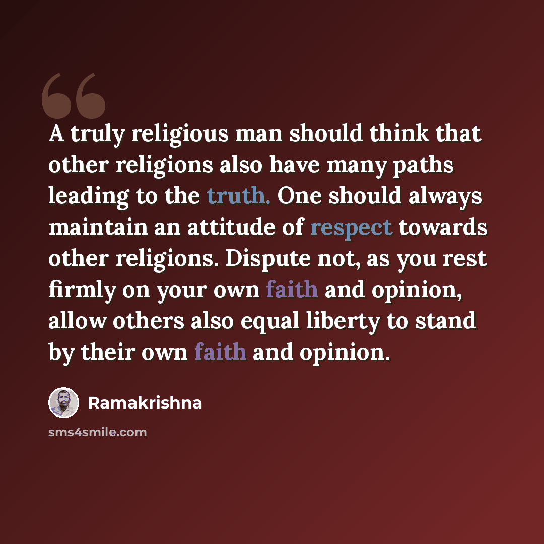 “A truly religious man should think that other religions also have many paths leading to the truth. One should always maintain an attitude of respect towards other religions. Dispute not, as you rest firmly on your own faith and opinion, allow others also equal liberty to stand by their own faith…” quote by Ramakrishna