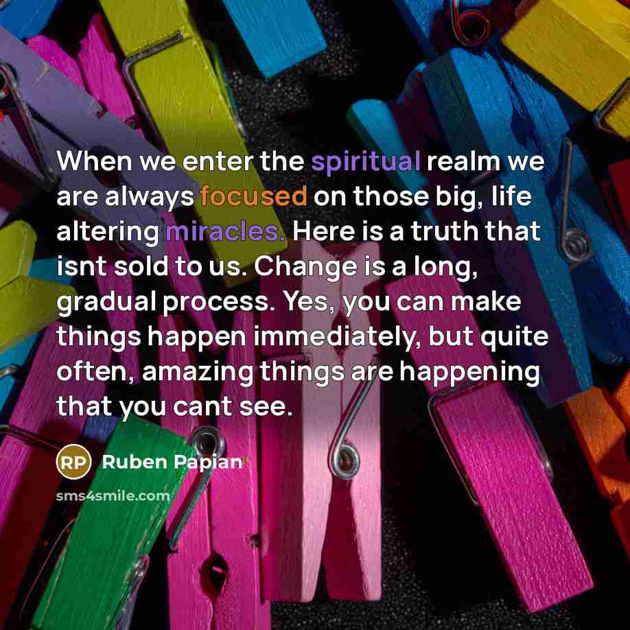 “When we enter the spiritual realm we are always focused on those big, life altering miracles. Here is a truth that isnt sold to us. Change is a long, gradual process. Yes, you can make things happen immediately, but quite often, amazing things are happening that you cant see.” quote by Ruben Papian