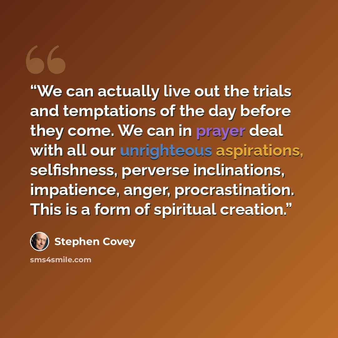“We can actually live out the trials and temptations of the day before they come. We can in prayer deal with all our unrighteous aspirations, selfishness, perverse inclinations, impatience, anger, procrastination. This is a form of spiritual creation.” quote by Stephen Covey