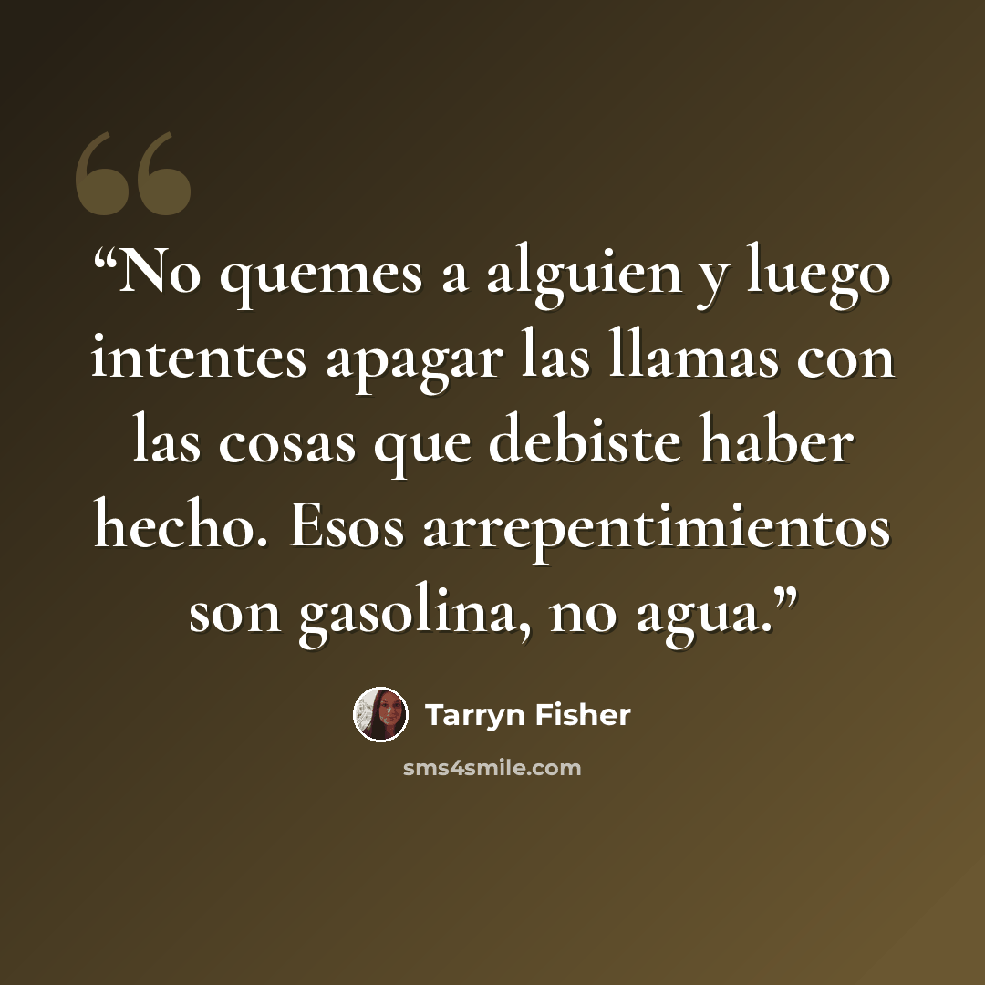 “No quemes a alguien y luego intentes apagar las llamas con las cosas que debiste haber hecho. Esos arrepentimientos son gasolina, no agua.” quote by Tarryn Fisher