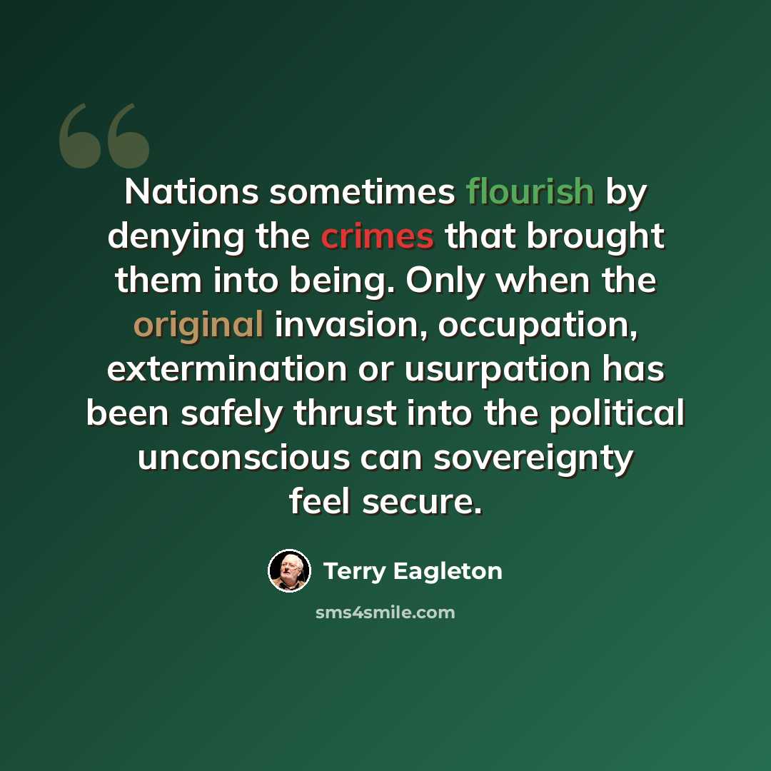 “Nations sometimes flourish by denying the crimes that brought them into being. Only when the original invasion, occupation, extermination or usurpation has been safely thrust into the political unconscious can sovereignty feel secure.” quote by Terry Eagleton