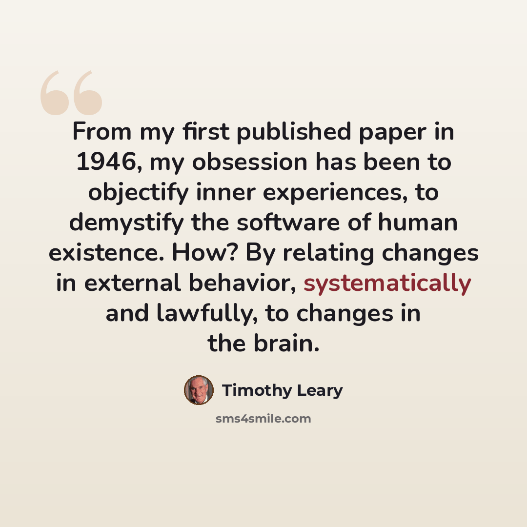 “From my first published paper in 1946, my obsession has been to objectify inner experiences, to demystify the software of human existence. How? By relating changes in external behavior, systematically and lawfully, to changes in the brain.” quote by Timothy Leary