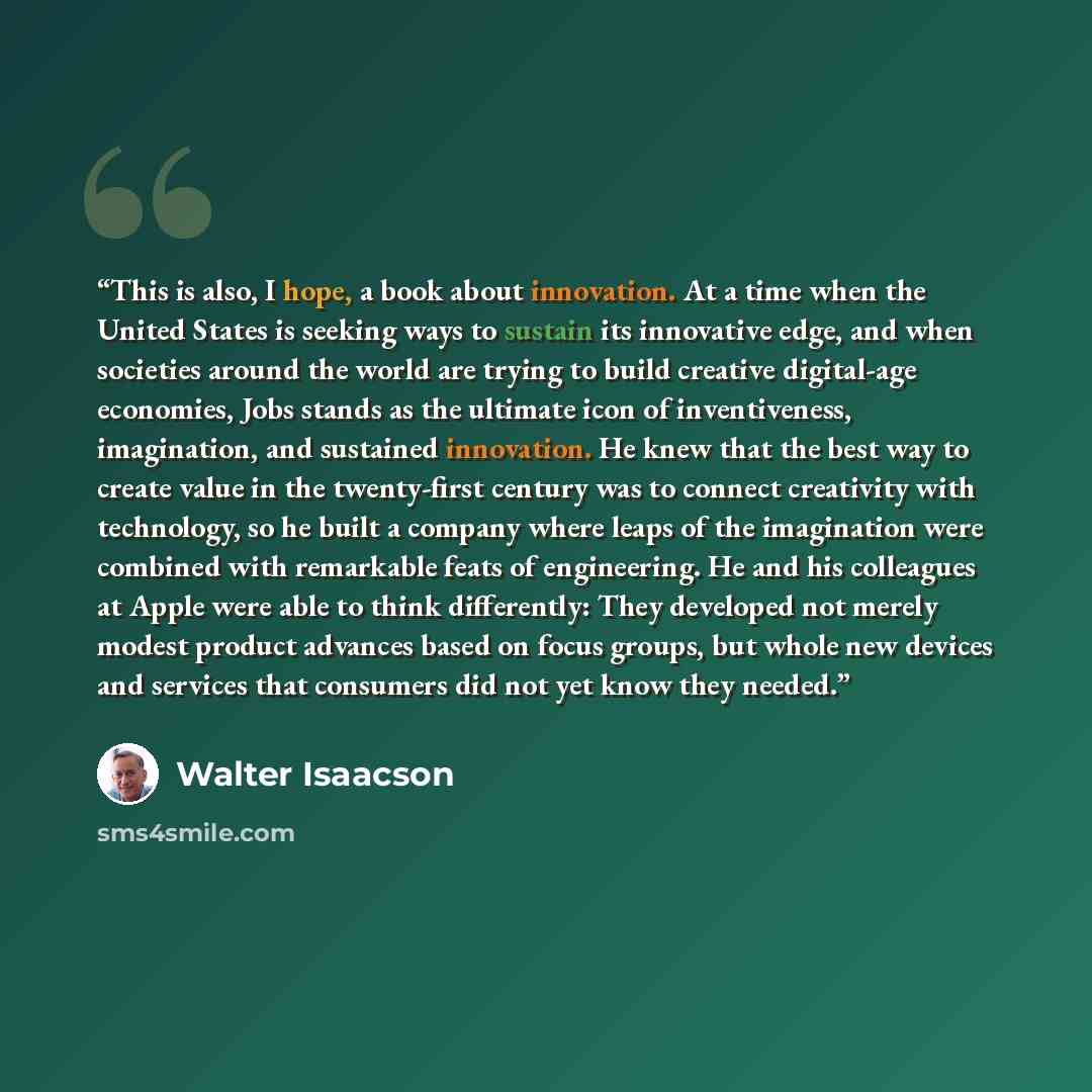 “This is also, I hope, a book about innovation. At a time when the United States is seeking ways to sustain its innovative edge, and when societies around the world are trying to build creative digital-age economies, Jobs stands as the ultimate icon of inventiveness, imagination, and sustained…” quote by Walter Isaacson