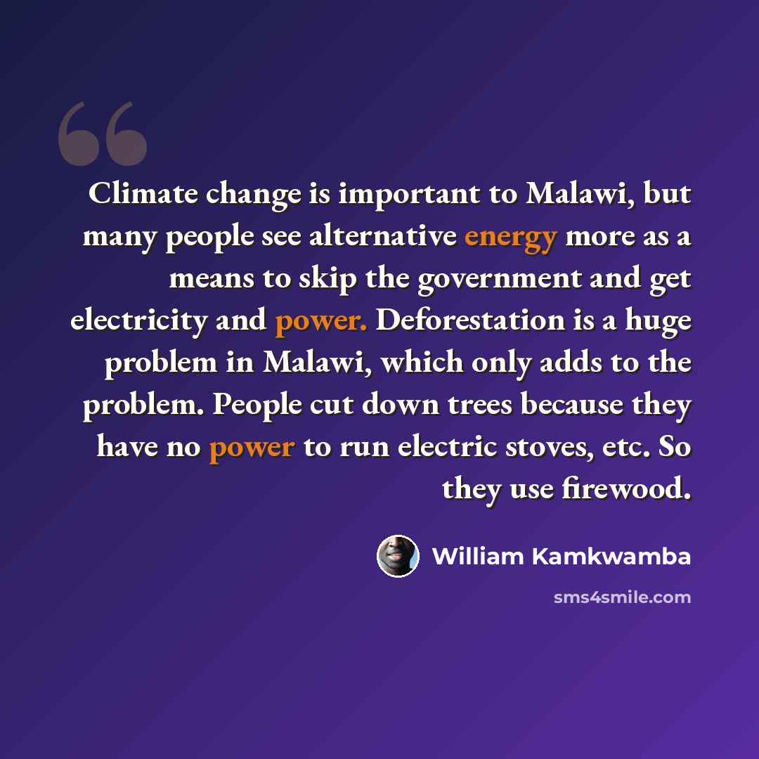 “Climate change is important to Malawi, but many people see alternative energy more as a means to skip the government and get electricity and power. Deforestation is a huge problem in Malawi, which only adds to the problem. People cut down trees because they have no power to run electric stoves…” quote by William Kamkwamba