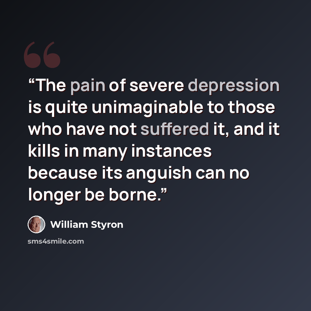 “The pain of severe depression is quite unimaginable to those who have not suffered it, and it kills in many instances because its anguish can no longer be borne.” quote by William Styron