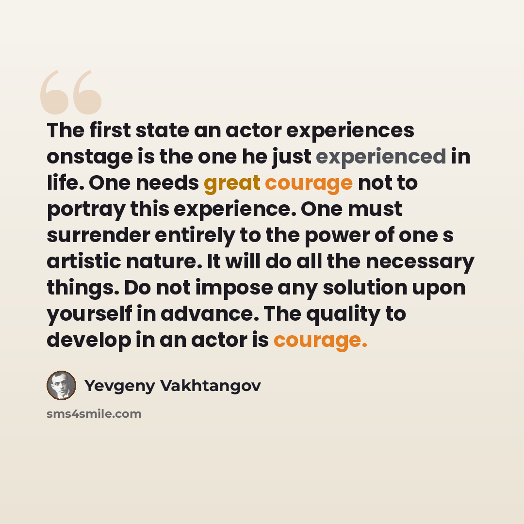 “The first state an actor experiences onstage is the one he just experienced in life. One needs great courage not to portray this experience. One must surrender entirely to the power of one s artistic nature. It will do all the necessary things. Do not impose any solution upon yourself in advance…” quote by Yevgeny Vakhtangov