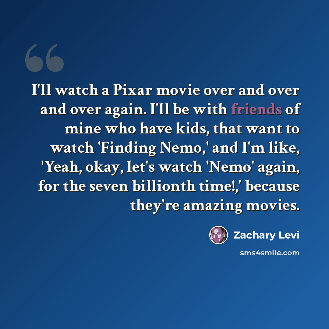 “I'll watch a Pixar movie over and over and over again. I'll be with friends of mine who have kids, that want to watch 'Finding Nemo,' and I'm like, 'Yeah, okay, let's watch 'Nemo' again, for the seven billionth time!,' because they're amazing movies.” quote by Zachary Levi