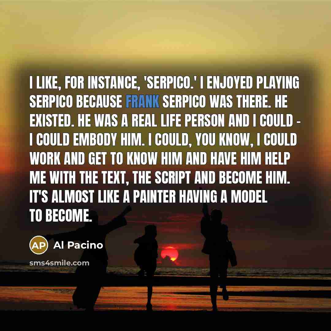 “I like, for instance, 'Serpico.' I enjoyed playing Serpico because Frank Serpico was there. He existed. He was a real life person and I could - I could embody him. I could, you know, I could work and get to know him and have him help me with the text, the script and become him. It's almost like a…” quote by Al Pacino
