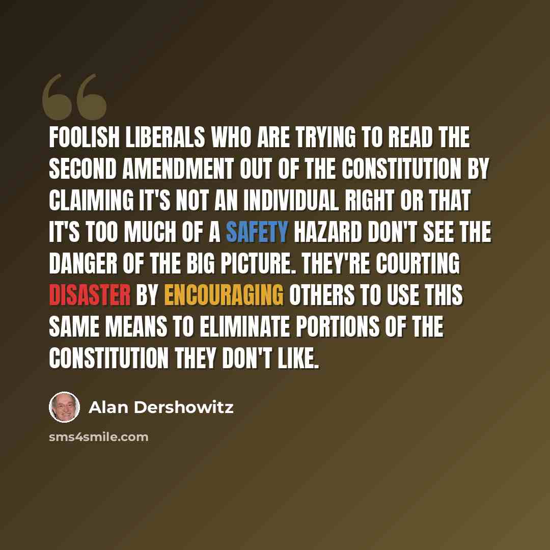 “Foolish liberals who are trying to read the Second Amendment out of the constitution by claiming it's not an individual right or that it's too much of a safety hazard don't see the danger of the big picture. They're courting disaster by encouraging others to use this same means to eliminate…” quote by Alan Dershowitz