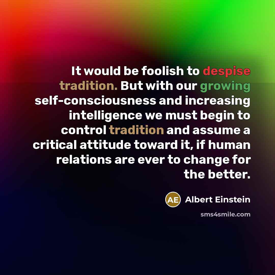 “It would be foolish to despise tradition. But with our growing self-consciousness and increasing intelligence we must begin to control tradition and assume a critical attitude toward it, if human relations are ever to change for the better.” quote by Albert Einstein