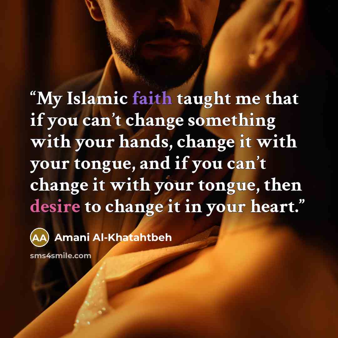 “My Islamic faith taught me that if you can’t change something with your hands, change it with your tongue, and if you can’t change it with your tongue, then desire to change it in your heart.” quote by Amani Al-Khatahtbeh