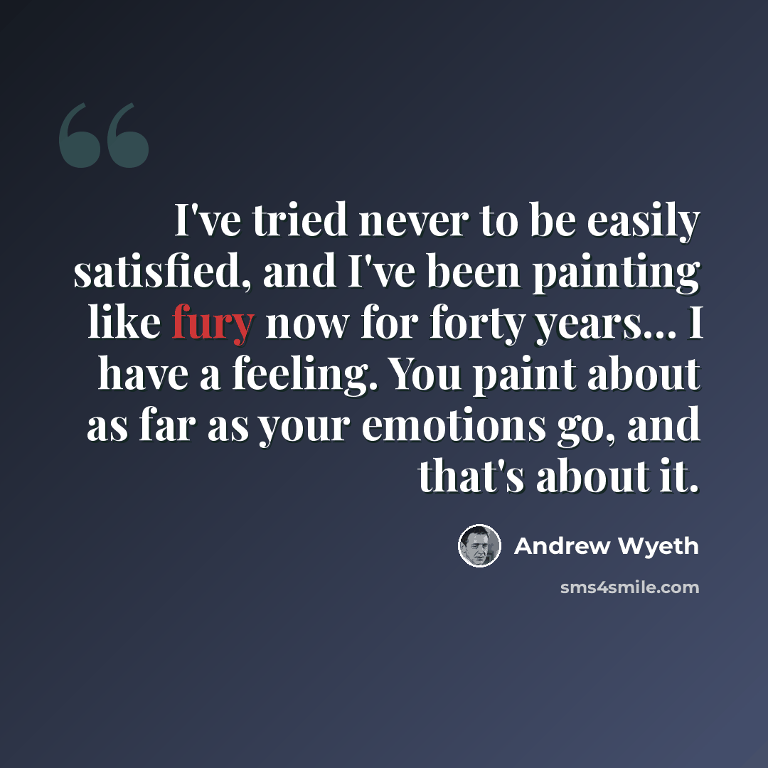 “I've tried never to be easily satisfied, and I've been painting like fury now for forty years… I have a feeling. You paint about as far as your emotions go, and that's about it.” quote by Andrew Wyeth