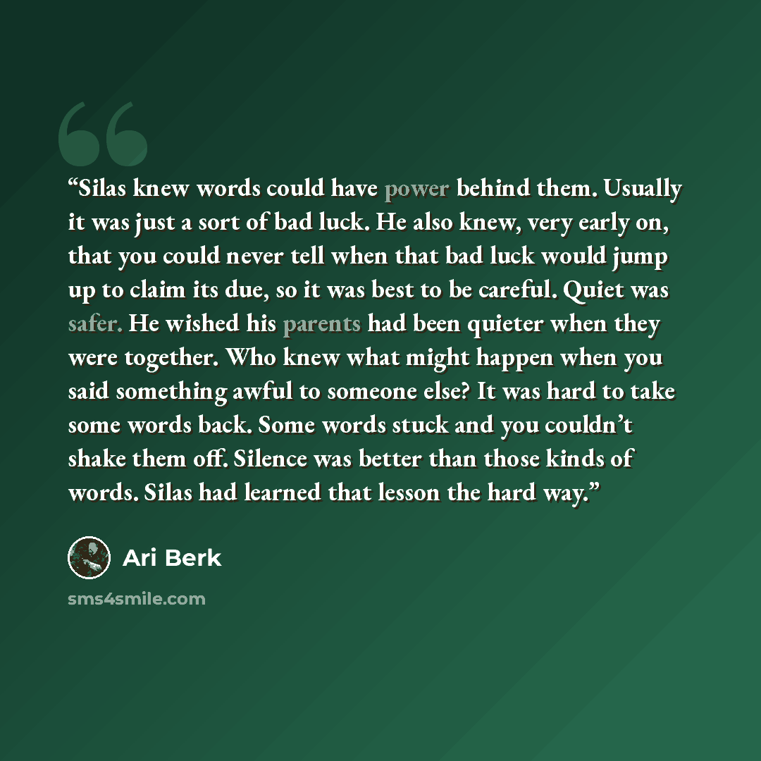 “Silas knew words could have power behind them. Usually it was just a sort of bad luck. He also knew, very early on, that you could never tell when that bad luck would jump up to claim its due, so it was best to be careful. Quiet was safer. He wished his parents had been quieter when they were…” quote by Ari Berk