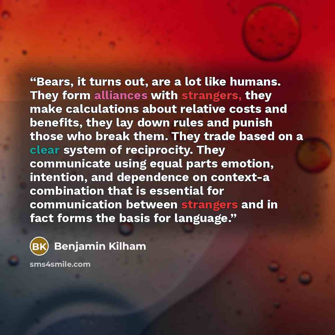 “Bears, it turns out, are a lot like humans. They form alliances with strangers, they make calculations about relative costs and benefits, they lay down rules and punish those who break them. They trade based on a clear system of reciprocity. They communicate using equal parts emotion, intention…” quote by Benjamin Kilham