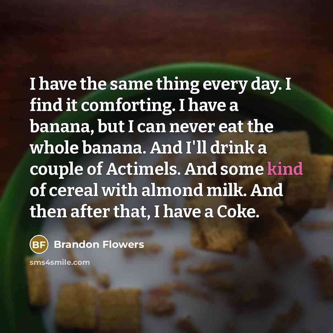 “I have the same thing every day. I find it comforting. I have a banana, but I can never eat the whole banana. And I'll drink a couple of Actimels. And some kind of cereal with almond milk. And then after that, I have a Coke.” quote by Brandon Flowers
