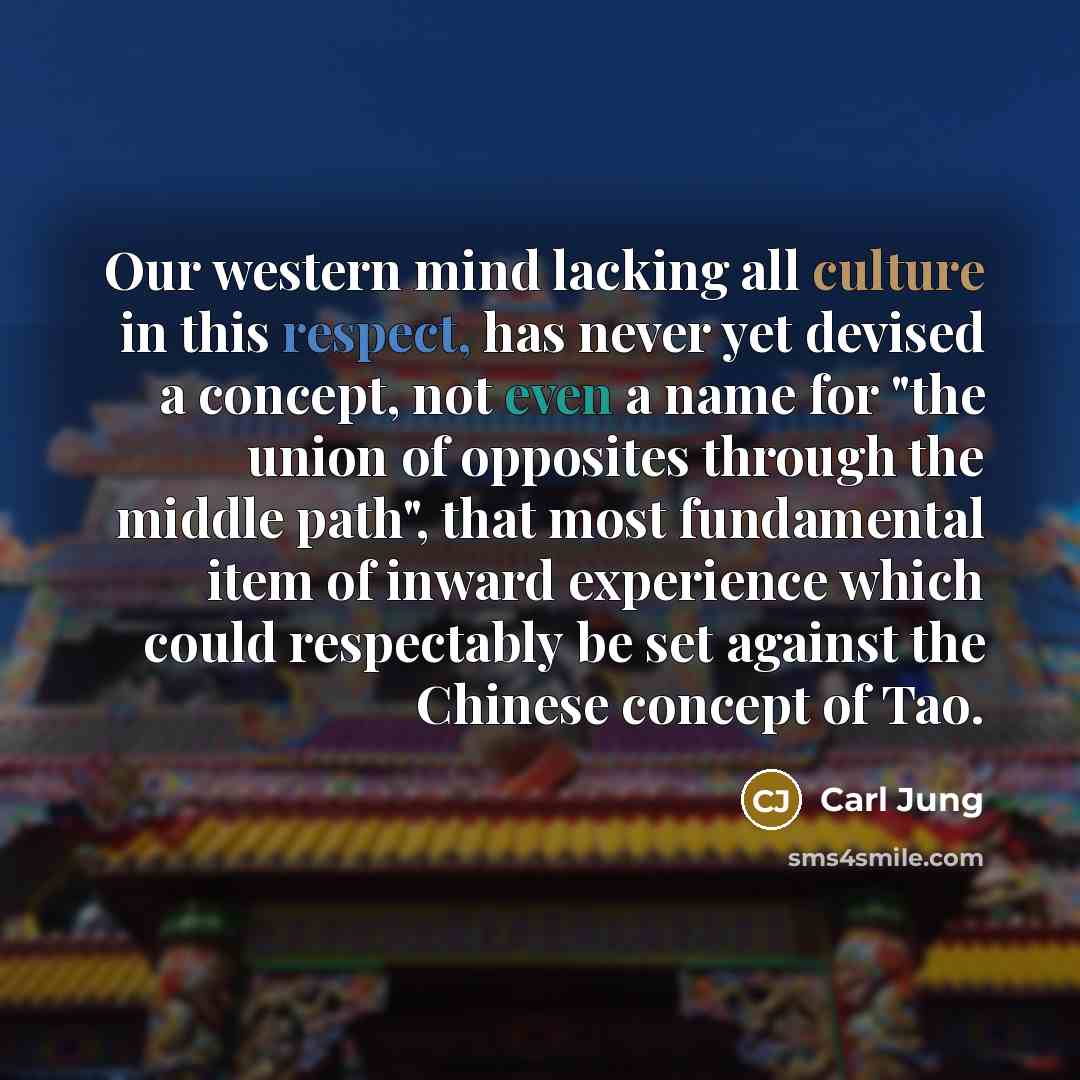 “Our western mind lacking all culture in this respect, has never yet devised a concept, not even a name for "the union of opposites through the middle path", that most fundamental item of inward experience which could respectably be set against the Chinese concept of Tao.” quote by Carl Jung