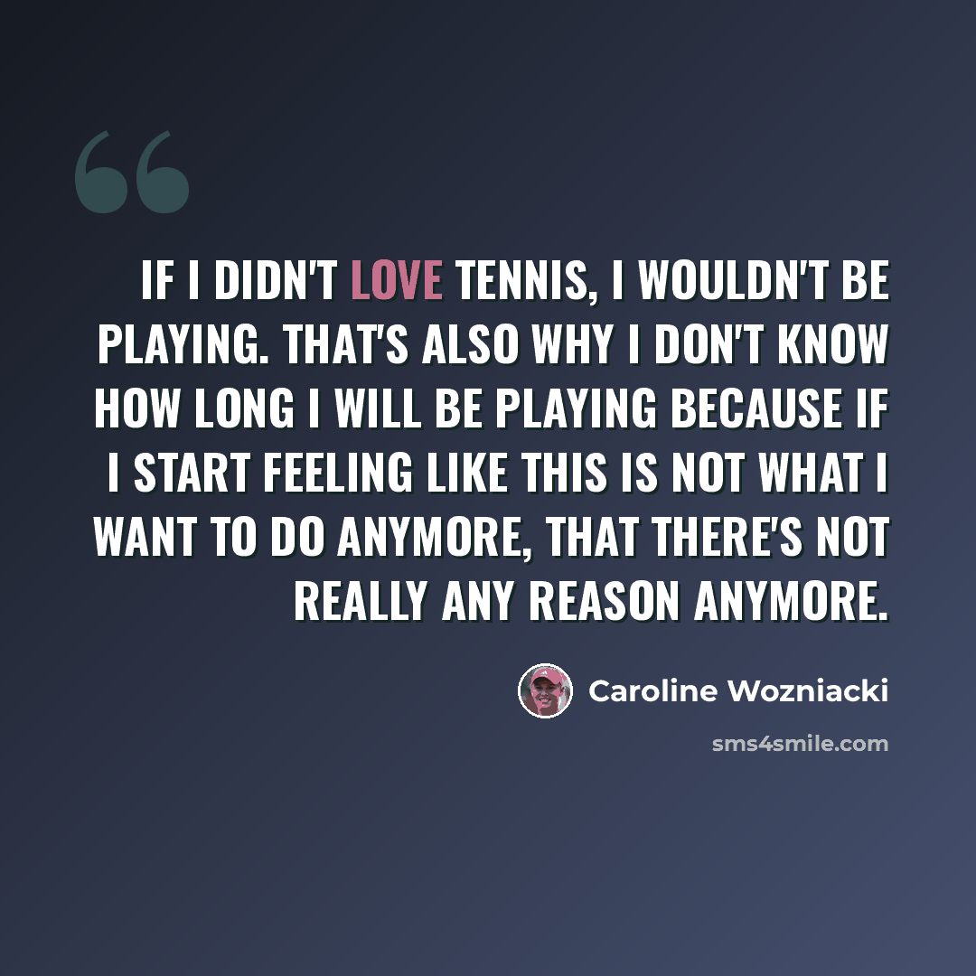 “If I didn't love tennis, I wouldn't be playing. That's also why I don't know how long I will be playing because if I start feeling like this is not what I want to do anymore, that there's not really any reason anymore.” quote by Caroline Wozniacki