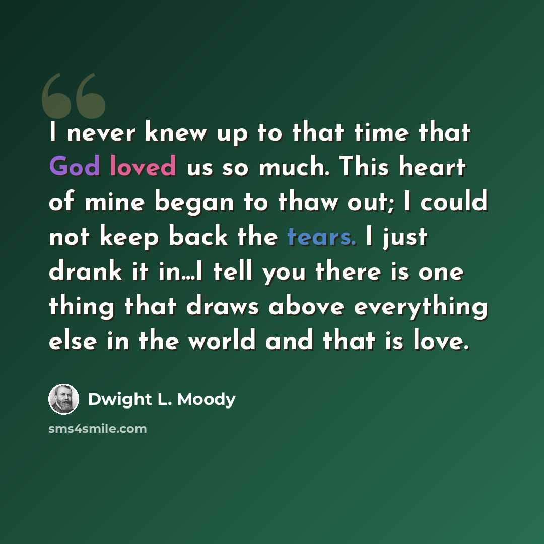 “I never knew up to that time that God loved us so much. This heart of mine began to thaw out; I could not keep back the tears. I just drank it in...I tell you there is one thing that draws above everything else in the world and that is love.” quote by Dwight L. Moody