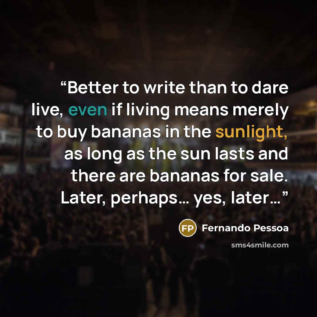 “Better to write than to dare live, even if living means merely to buy bananas in the sunlight, as long as the sun lasts and there are bananas for sale. Later, perhaps… yes, later…” quote by Fernando Pessoa