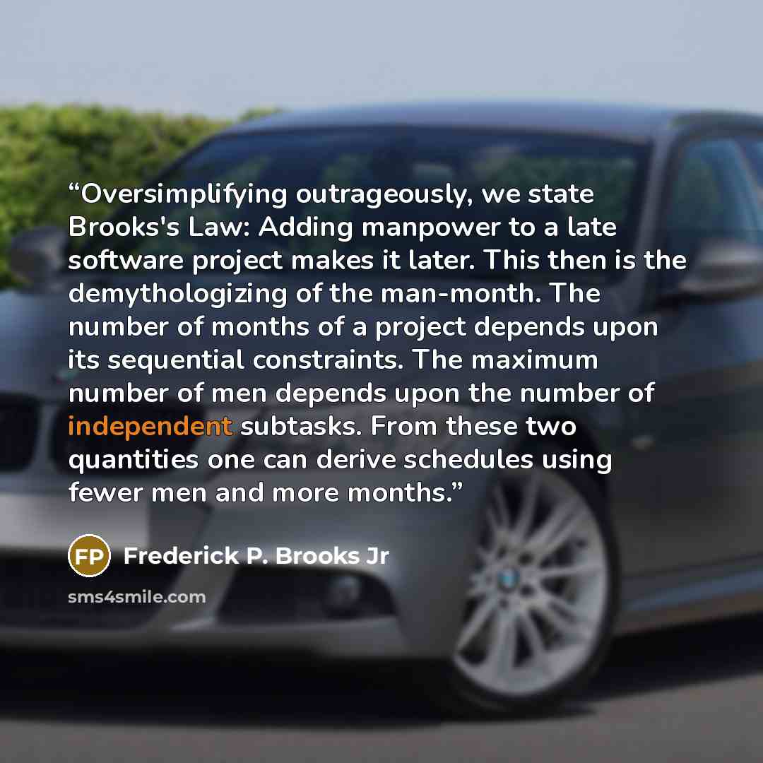 “Oversimplifying outrageously, we state Brooks's Law: Adding manpower to a late software project makes it later. This then is the demythologizing of the man-month. The number of months of a project depends upon its sequential constraints. The maximum number of men depends upon the number of…” quote by Frederick P. Brooks Jr