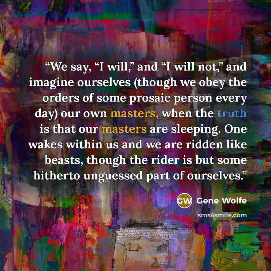 “We say, “I will,” and “I will not,” and imagine ourselves (though we obey the orders of some prosaic person every day) our own masters, when the truth is that our masters are sleeping. One wakes within us and we are ridden like beasts, though the rider is but some hitherto unguessed part of…” quote by Gene Wolfe