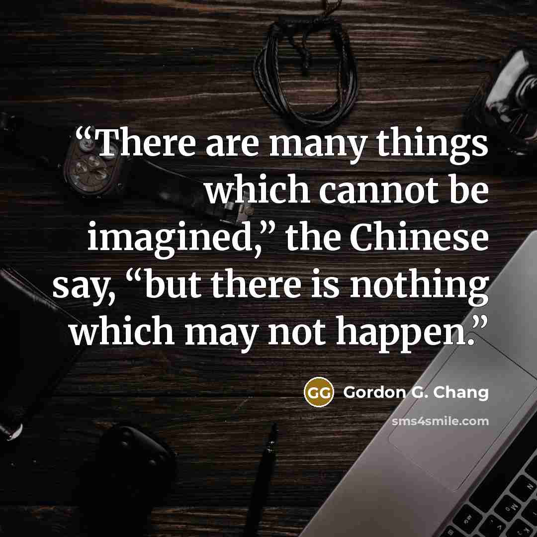 “There are many things which cannot be imagined,” the Chinese say, “but there is nothing which may not happen.” quote by Gordon G. Chang