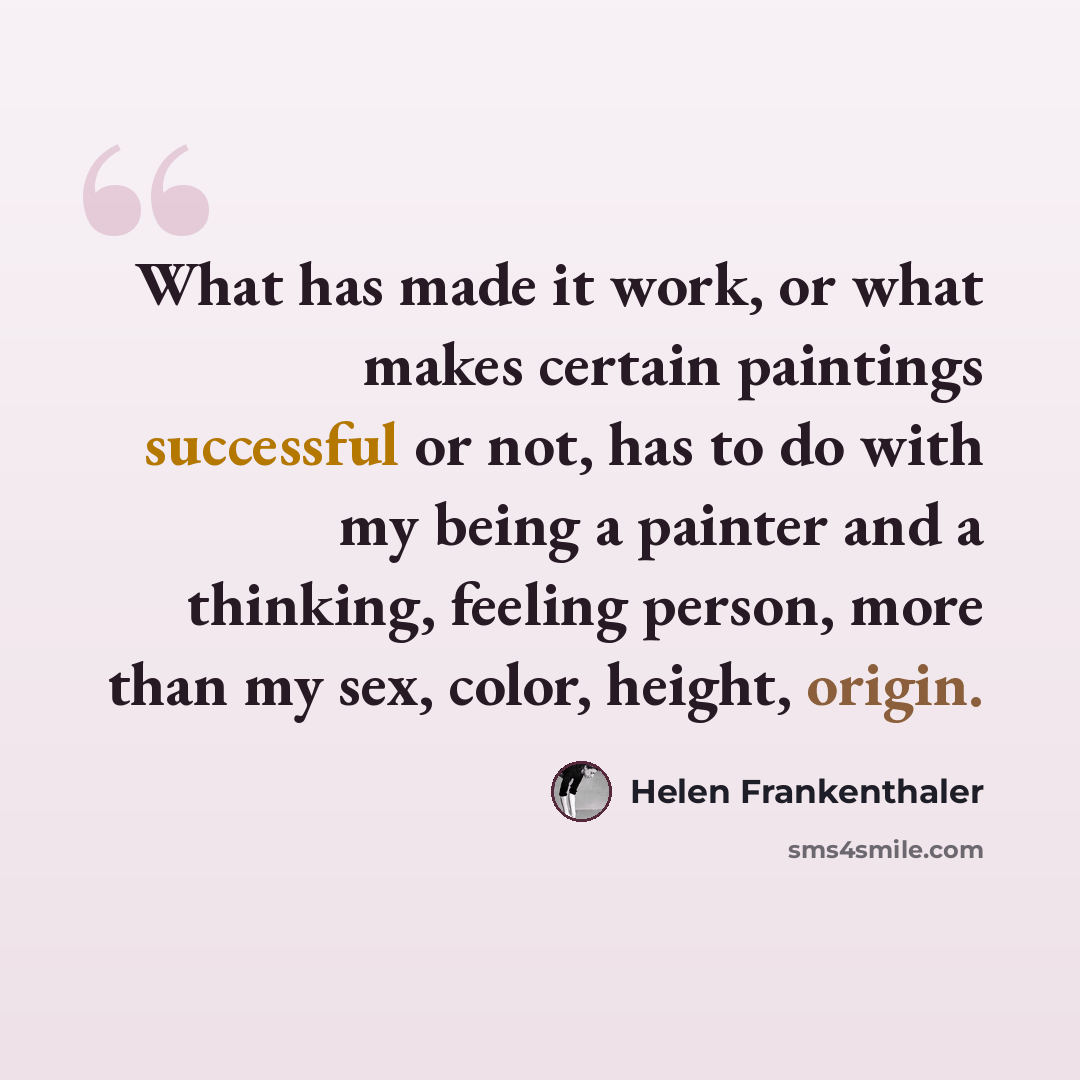 “What has made it work, or what makes certain paintings successful or not, has to do with my being a painter and a thinking, feeling person, more than my sex, color, height, origin.” quote by Helen Frankenthaler