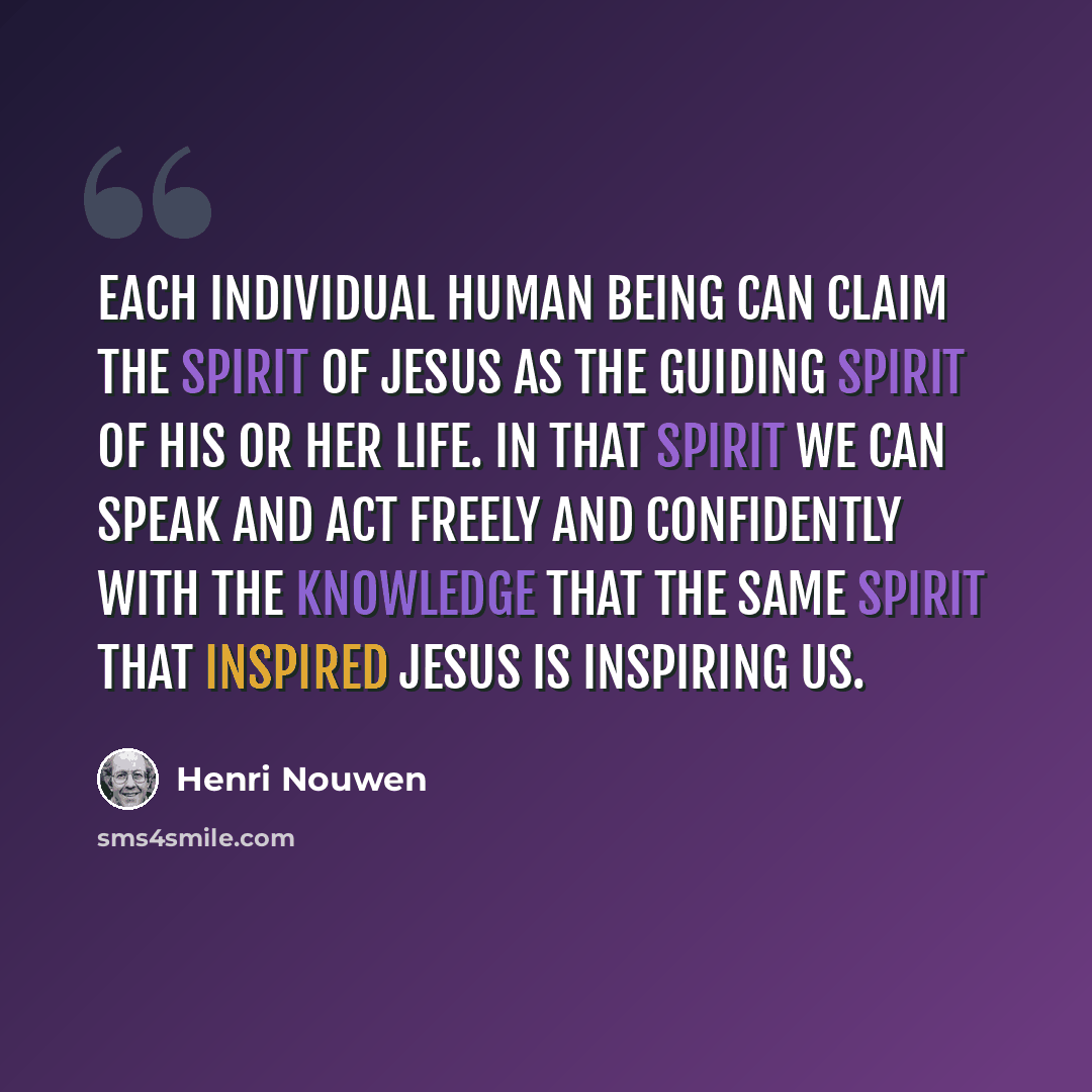 “Each individual human being can claim the Spirit of Jesus as the guiding spirit of his or her life. In that Spirit we can speak and act freely and confidently with the knowledge that the same Spirit that inspired Jesus is inspiring us.” quote by Henri Nouwen