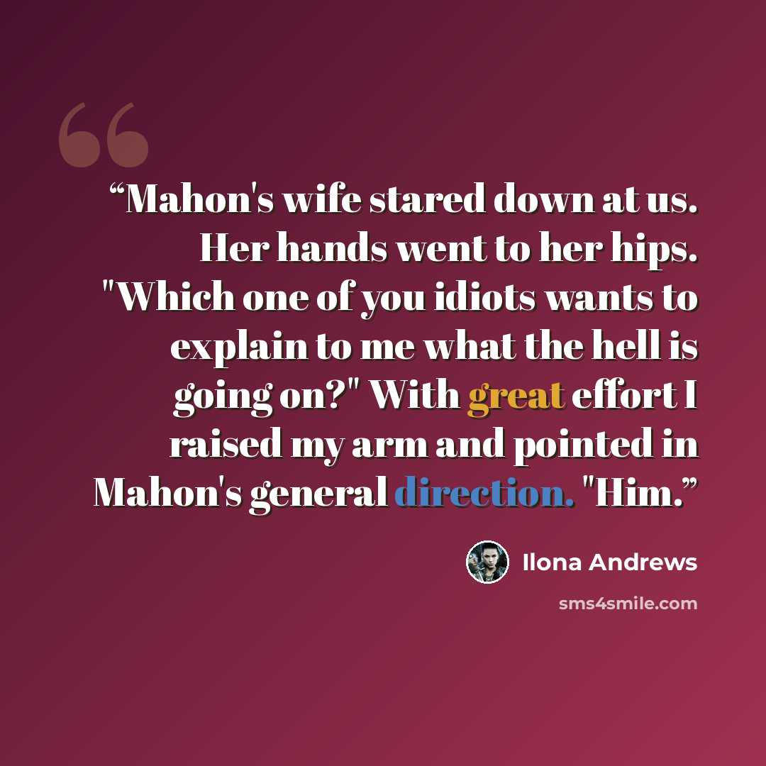 “Mahon's wife stared down at us. Her hands went to her hips. "Which one of you idiots wants to explain to me what the hell is going on?" With great effort I raised my arm and pointed in Mahon's general direction. "Him.” quote by Ilona Andrews
