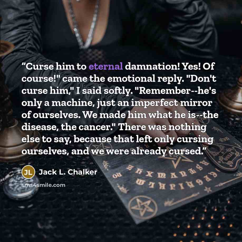 “Curse him to eternal damnation! Yes! Of course!" came the emotional reply. "Don't curse him," I said softly. "Remember--he's only a machine, just an imperfect mirror of ourselves. We made him what he is--the disease, the cancer." There was nothing else to say, because that left only cursing…” quote by Jack L. Chalker