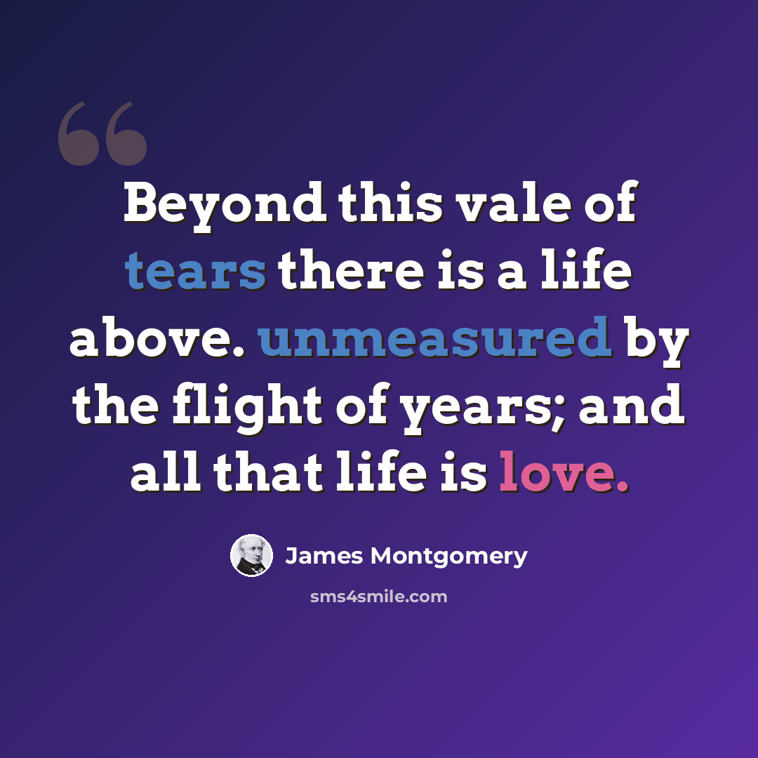 “Beyond this vale of tears there is a life above. unmeasured by the flight of years; and all that life is love.” quote by James Montgomery