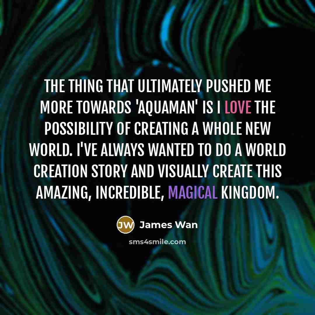 “The thing that ultimately pushed me more towards 'Aquaman' is I love the possibility of creating a whole new world. I've always wanted to do a world creation story and visually create this amazing, incredible, magical kingdom.” quote by James Wan