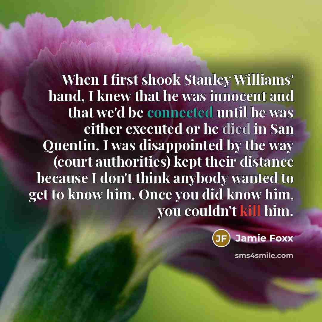 “When I first shook Stanley Williams' hand, I knew that he was innocent and that we'd be connected until he was either executed or he died in San Quentin. I was disappointed by the way (court authorities) kept their distance because I don't think anybody wanted to get to know him. Once you did know…” quote by Jamie Foxx