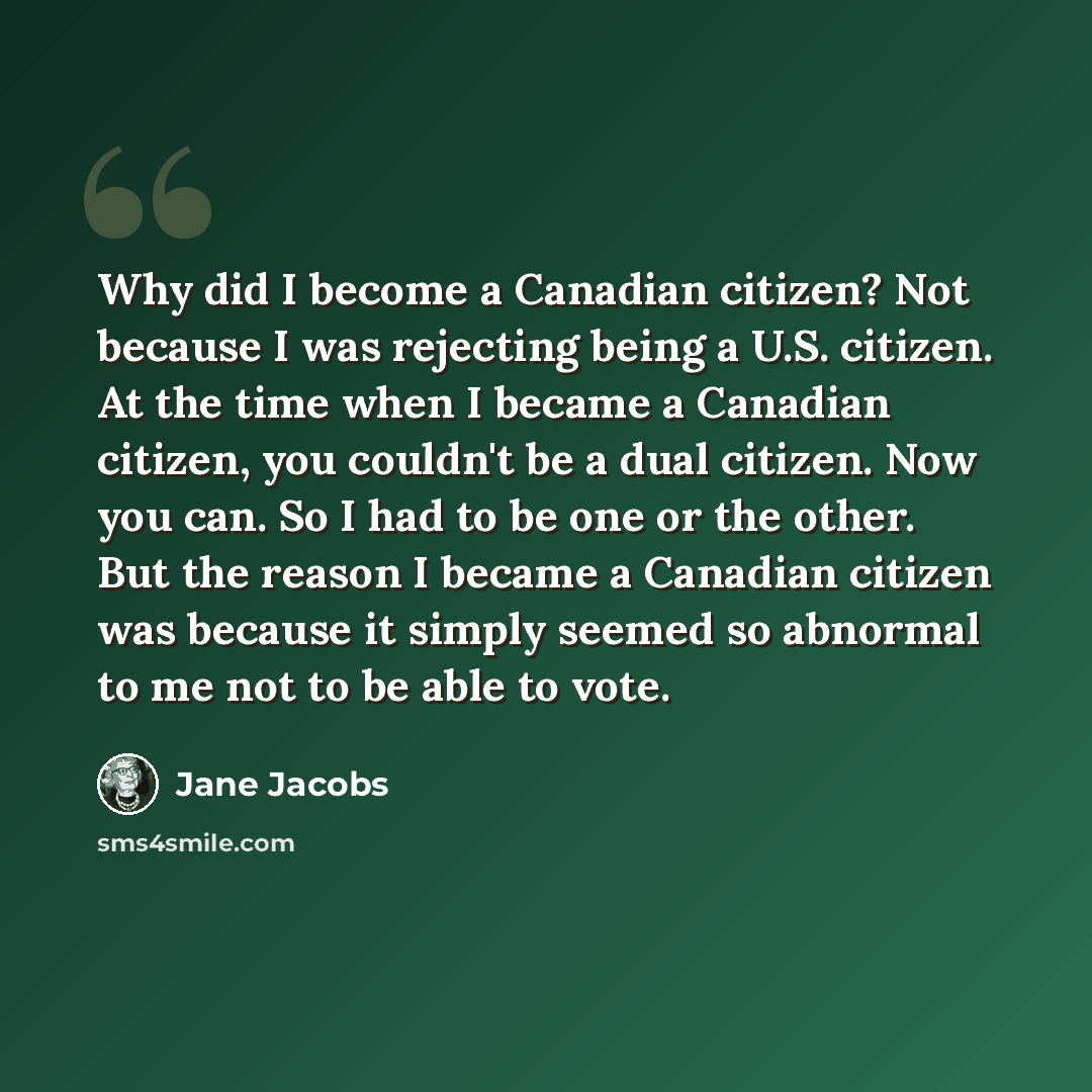 “Why did I become a Canadian citizen? Not because I was rejecting being a U.S. citizen. At the time when I became a Canadian citizen, you couldn't be a dual citizen. Now you can. So I had to be one or the other. But the reason I became a Canadian citizen was because it simply seemed so abnormal to…” quote by Jane Jacobs