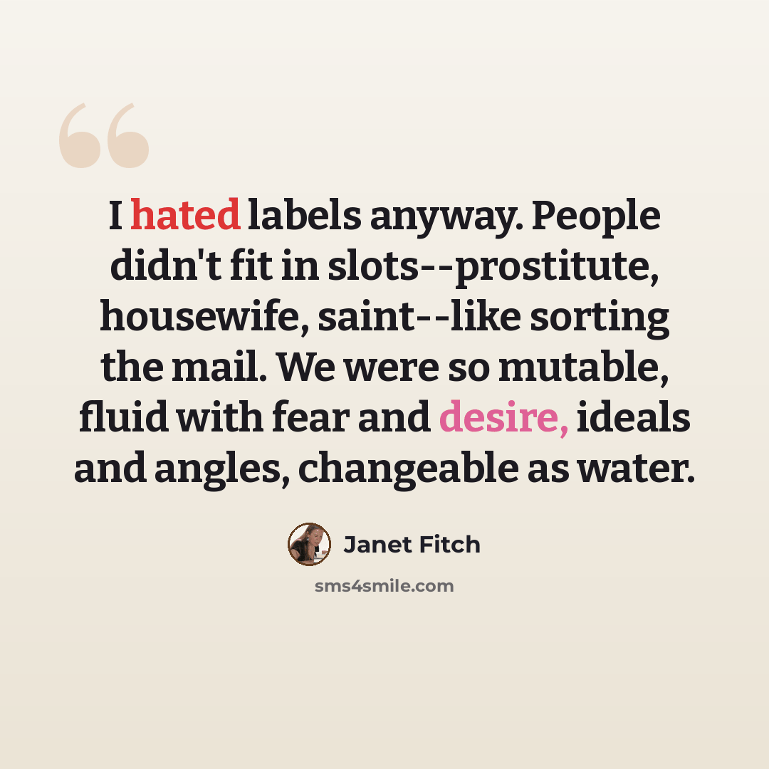 “I hated labels anyway. People didn't fit in slots--prostitute, housewife, saint--like sorting the mail. We were so mutable, fluid with fear and desire, ideals and angles, changeable as water.” quote by Janet Fitch