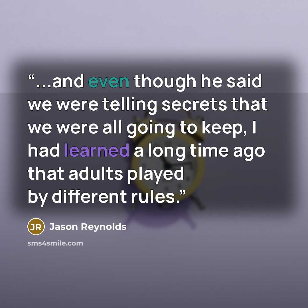 “...and even though he said we were telling secrets that we were all going to keep, I had learned a long time ago that adults played by different rules.” quote by Jason Reynolds