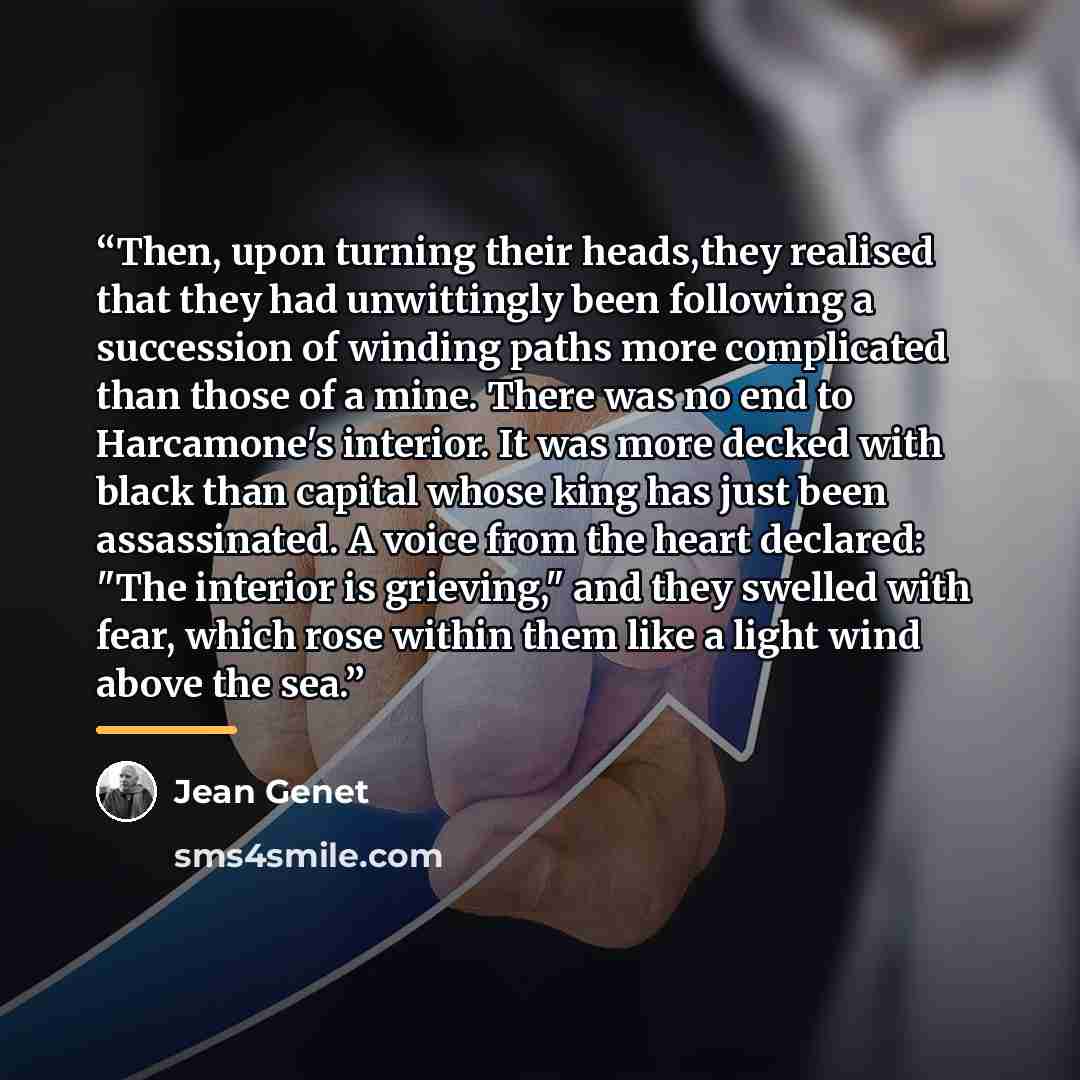 “Then, upon turning their heads,they realised that they had unwittingly been following a succession of winding paths more complicated than those of a mine. There was no end to Harcamone's interior. It was more decked with black than capital whose king has just been assassinated. A voice from the…” quote by Jean Genet