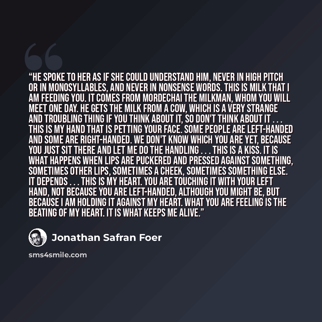 “He spoke to her as if she could understand him, never in high pitch or in monosyllables, and never in nonsense words. This is milk that I am feeding you. It comes from Mordechai the milkman, whom you will meet one day. He gets the milk from a cow, which is a very strange and troubling thing if you…” quote by Jonathan Safran Foer