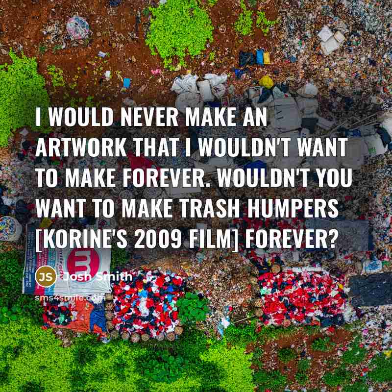 “I would never make an artwork that I wouldn't want to make forever. Wouldn't you want to make Trash Humpers [Korine's 2009 film] forever?” quote by Josh Smith