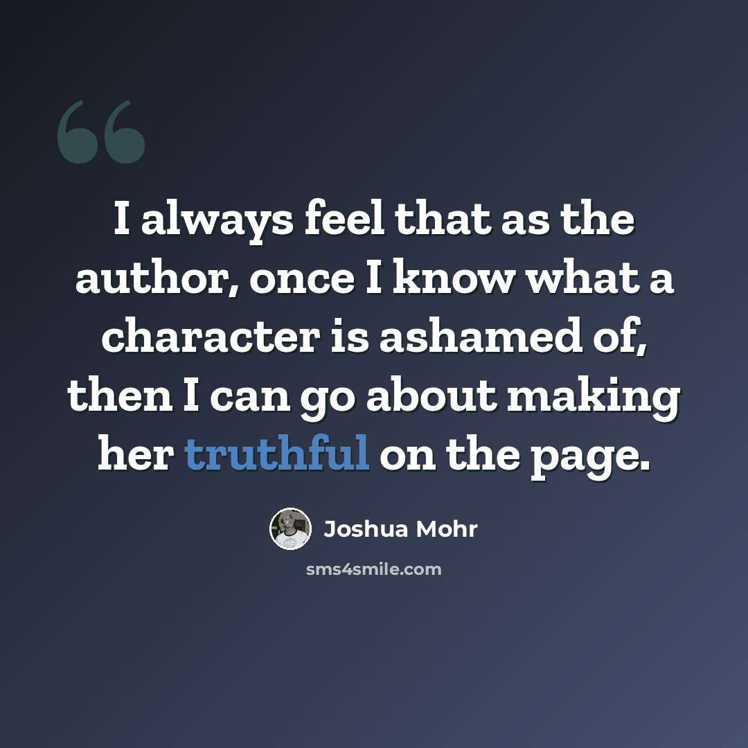 “I always feel that as the author, once I know what a character is ashamed of, then I can go about making her truthful on the page.” quote by Joshua Mohr