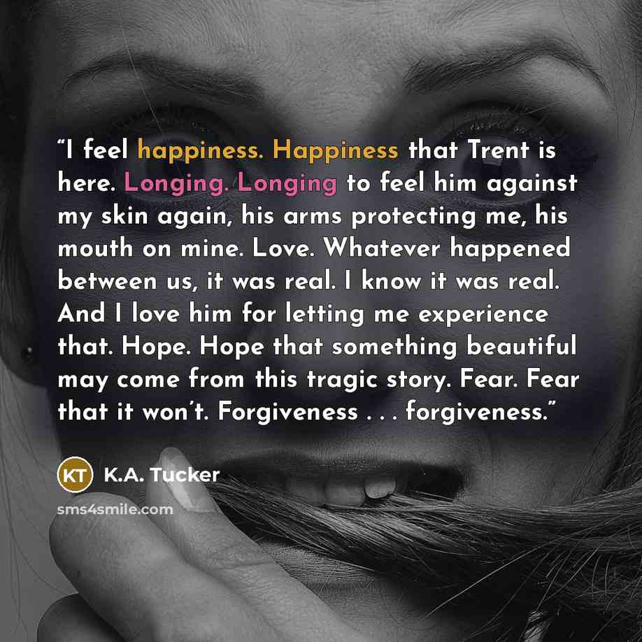 “I feel happiness. Happiness that Trent is here. Longing. Longing to feel him against my skin again, his arms protecting me, his mouth on mine. Love. Whatever happened between us, it was real. I know it was real. And I love him for letting me experience that. Hope. Hope that something beautiful may…” quote by K.A. Tucker