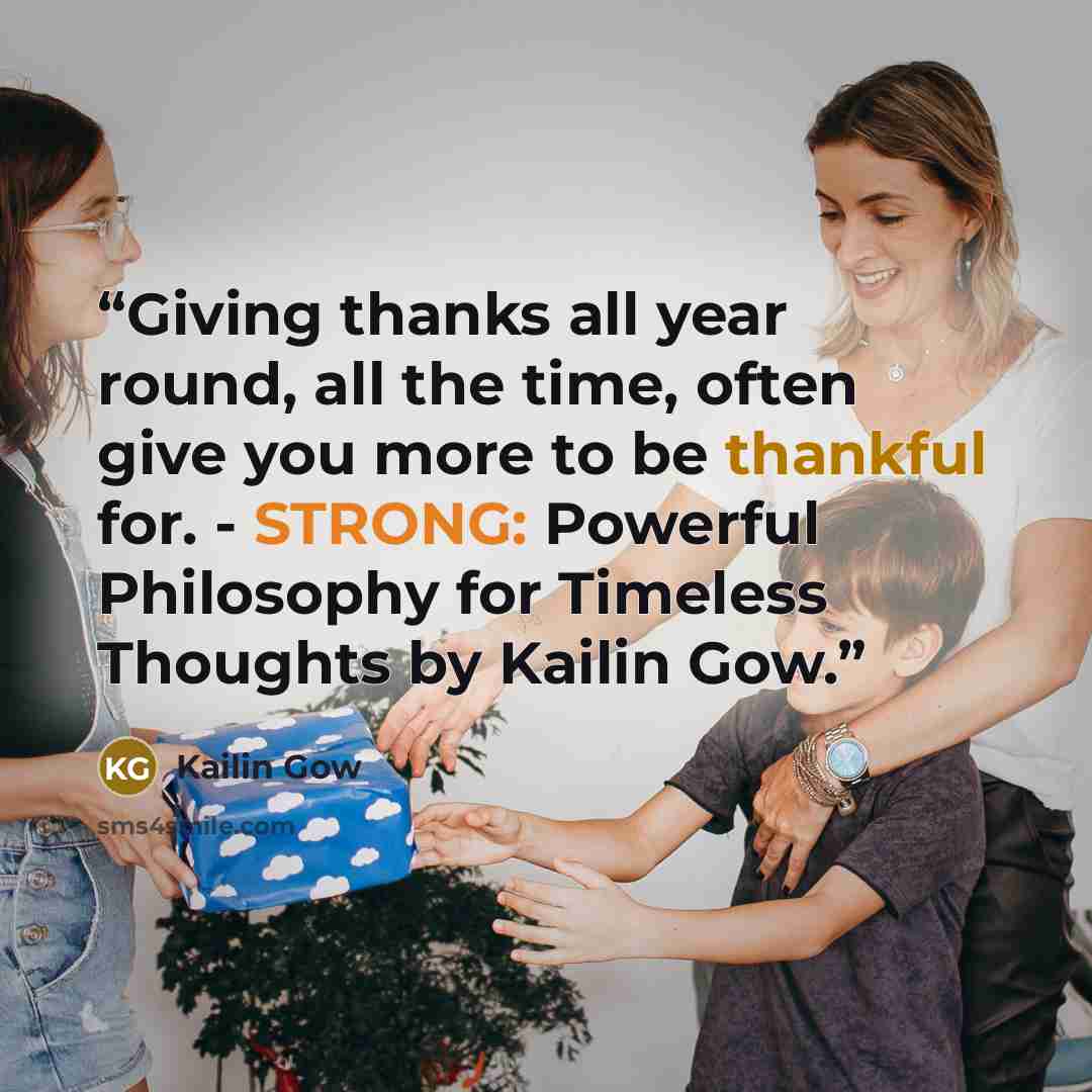 “Giving thanks all year round, all the time, often give you more to be thankful for. - STRONG: Powerful Philosophy for Timeless Thoughts by Kailin Gow.” quote by Kailin Gow