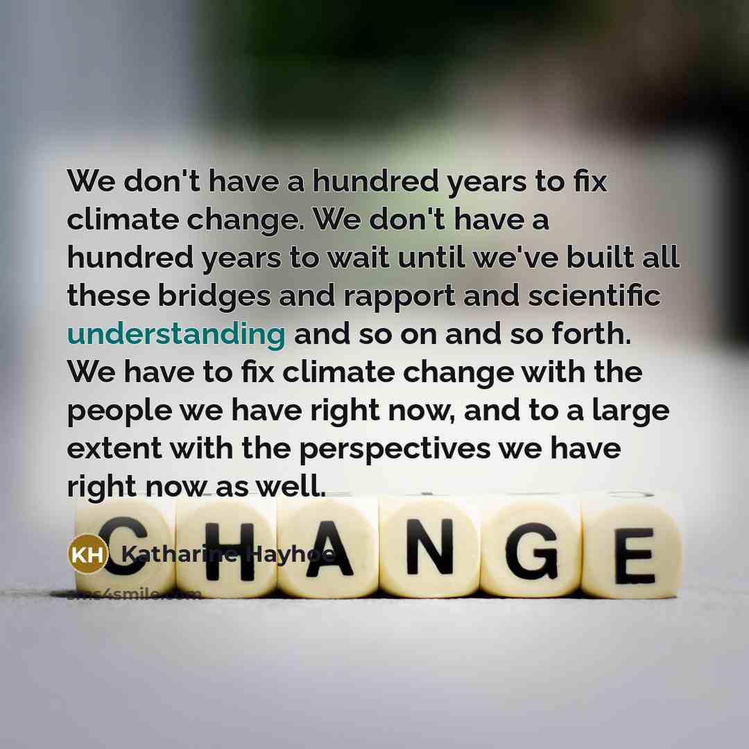 “We don't have a hundred years to fix climate change. We don't have a hundred years to wait until we've built all these bridges and rapport and scientific understanding and so on and so forth. We have to fix climate change with the people we have right now, and to a large extent with the…” quote by Katharine Hayhoe