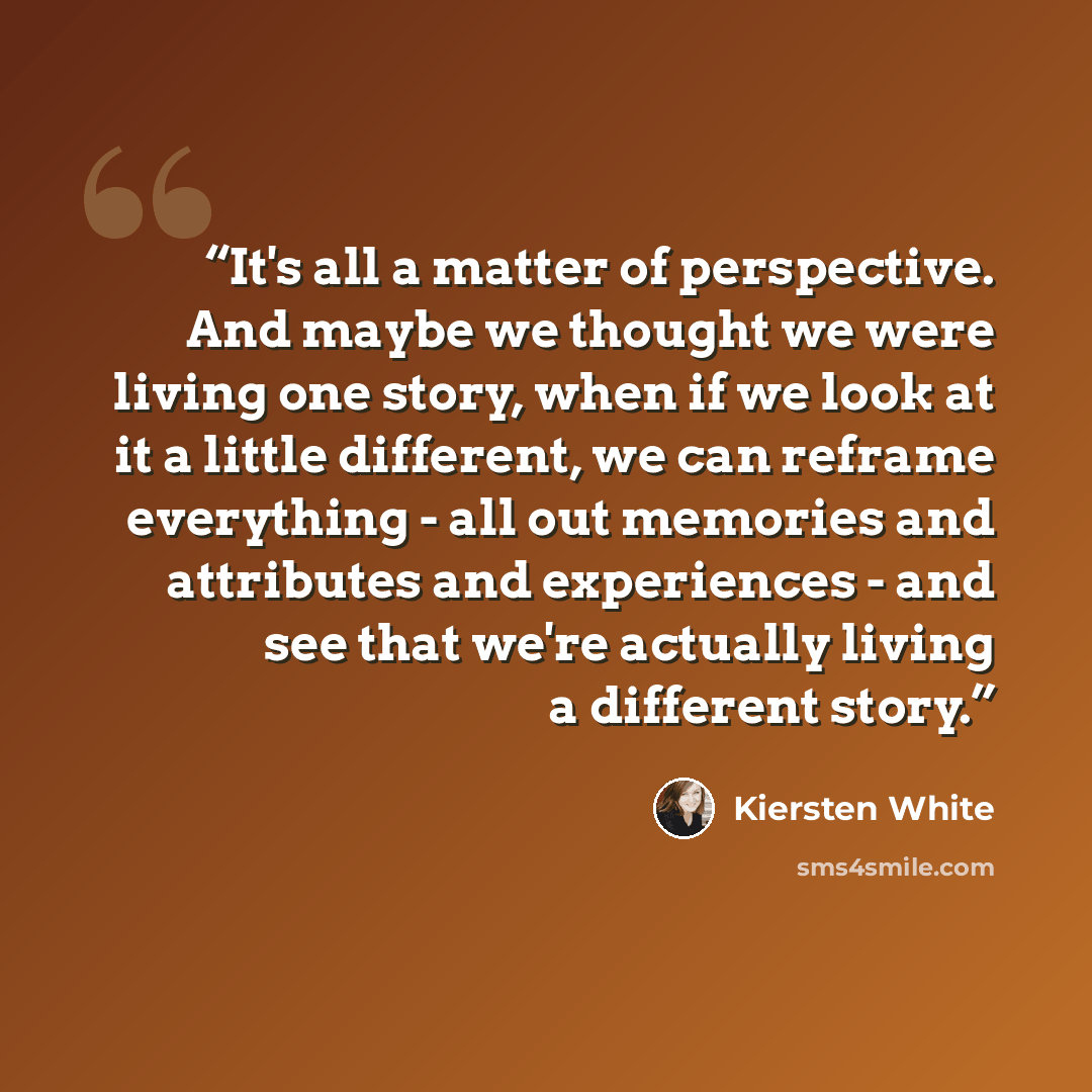 “It's all a matter of perspective. And maybe we thought we were living one story, when if we look at it a little different, we can reframe everything - all out memories and attributes and experiences - and see that we're actually living a different story.” quote by Kiersten White