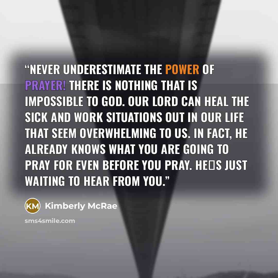 “Never underestimate the power of prayer! There is nothing that is impossible to God. Our Lord can heal the sick and work situations out in our life that seem overwhelming to us. In fact, He already knows what you are going to pray for even before you pray. He‟s just waiting to hear from you.” quote by Kimberly McRae