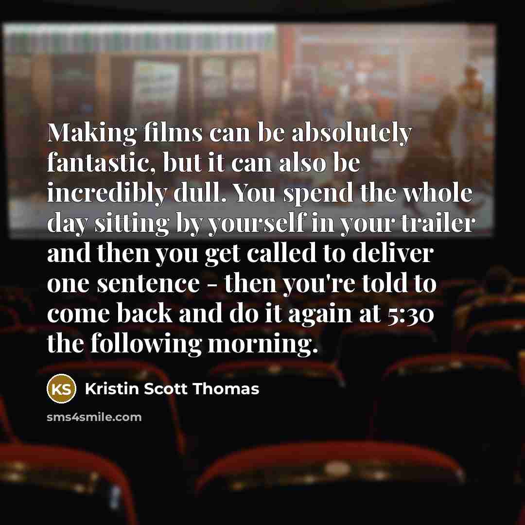 “Making films can be absolutely fantastic, but it can also be incredibly dull. You spend the whole day sitting by yourself in your trailer and then you get called to deliver one sentence - then you're told to come back and do it again at 5:30 the following morning.” quote by Kristin Scott Thomas