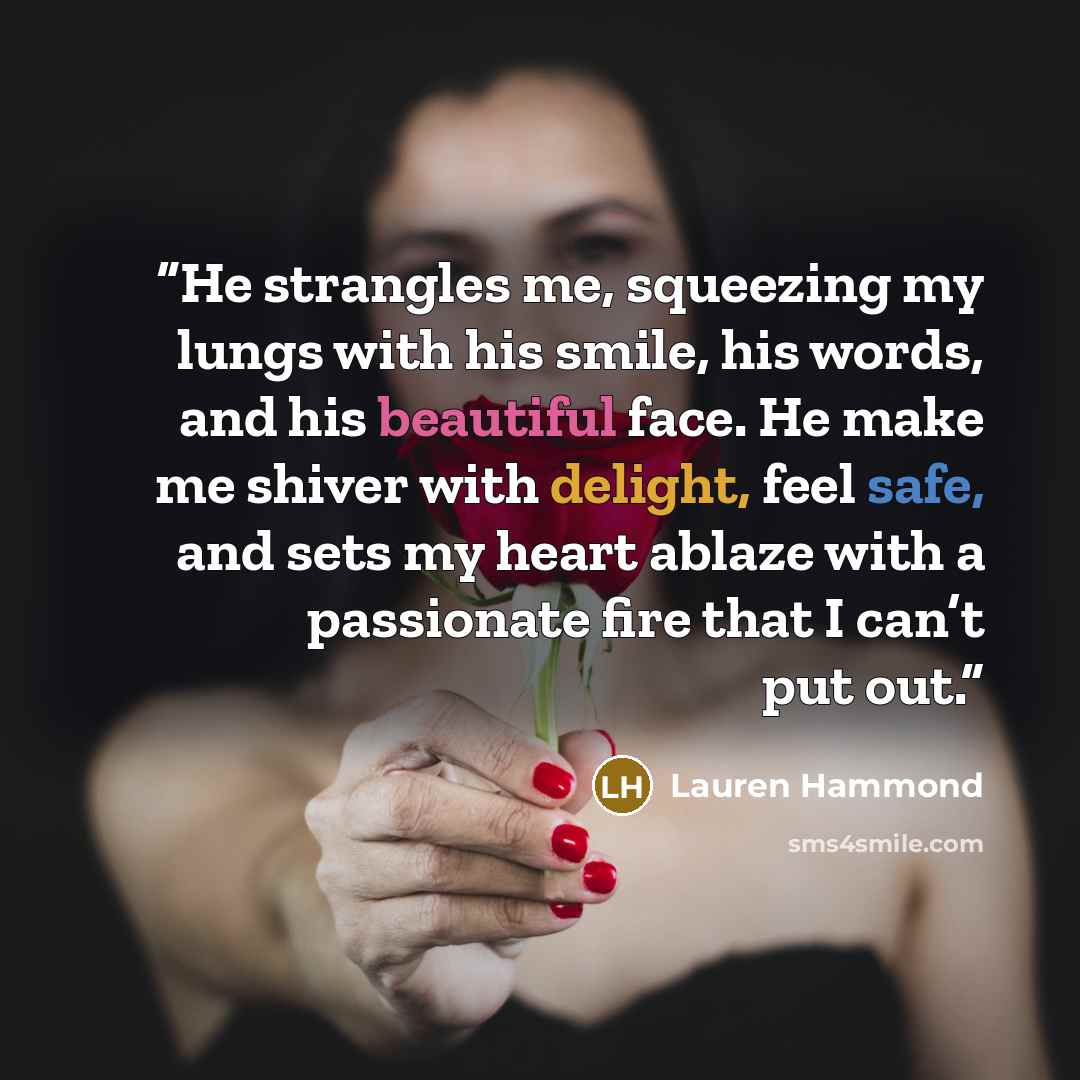 “He strangles me, squeezing my lungs with his smile, his words, and his beautiful face. He make me shiver with delight, feel safe, and sets my heart ablaze with a passionate fire that I can’t put out.” quote by Lauren Hammond