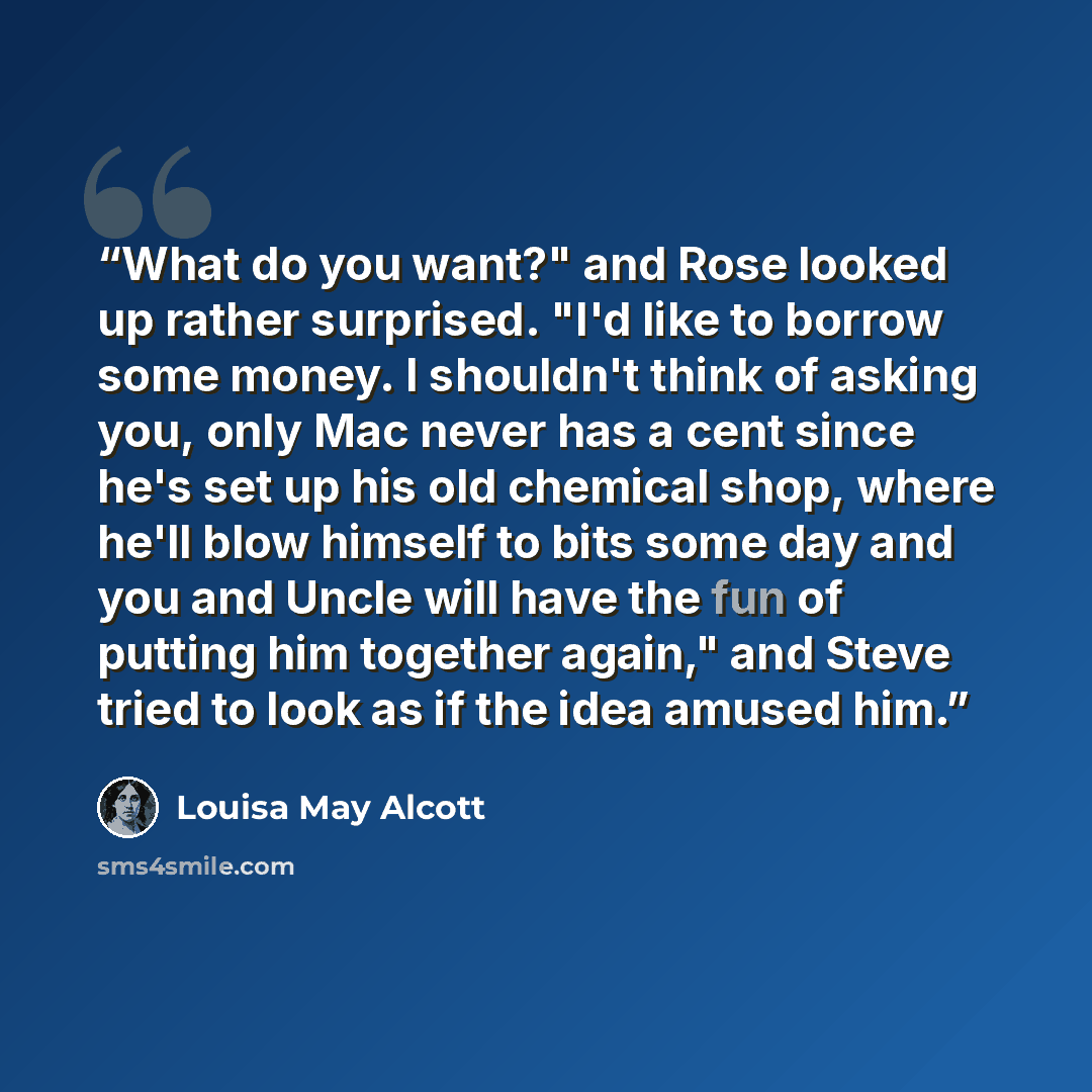 “What do you want?" and Rose looked up rather surprised. "I'd like to borrow some money. I shouldn't think of asking you, only Mac never has a cent since he's set up his old chemical shop, where he'll blow himself to bits some day and you and Uncle will have the fun of putting him together again,"…” quote by Louisa May Alcott