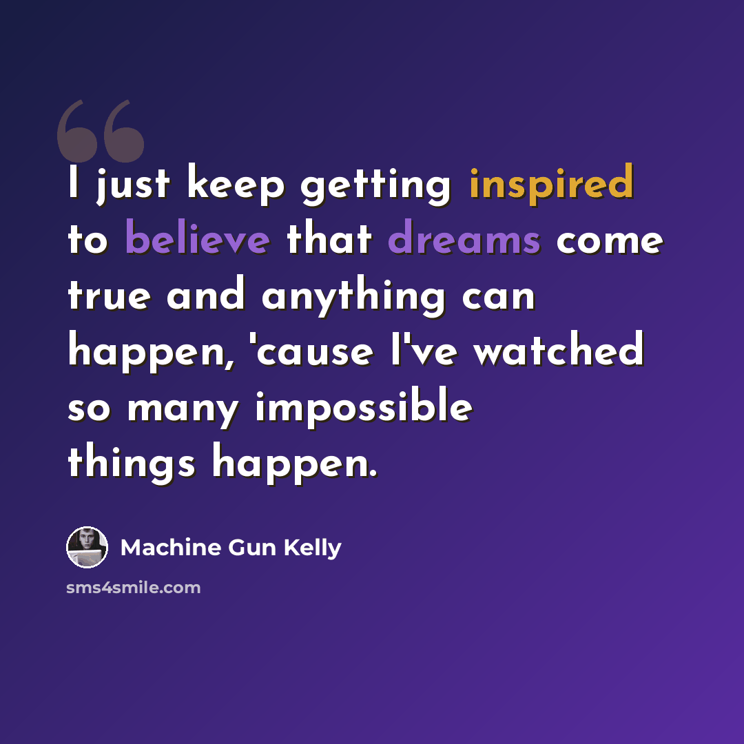 “I just keep getting inspired to believe that dreams come true and anything can happen, 'cause I've watched so many impossible things happen.” quote by Machine Gun Kelly