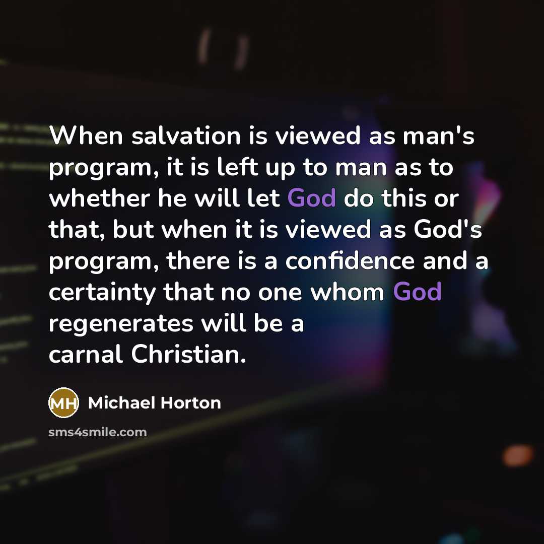 “When salvation is viewed as man's program, it is left up to man as to whether he will let God do this or that, but when it is viewed as God's program, there is a confidence and a certainty that no one whom God regenerates will be a carnal Christian.” quote by Michael Horton